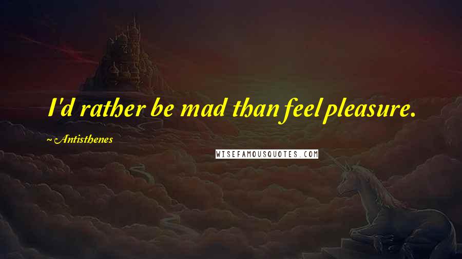 Antisthenes Quotes: I'd rather be mad than feel pleasure.