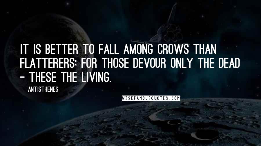 Antisthenes Quotes: It is better to fall among crows than flatterers; for those devour only the dead - these the living.