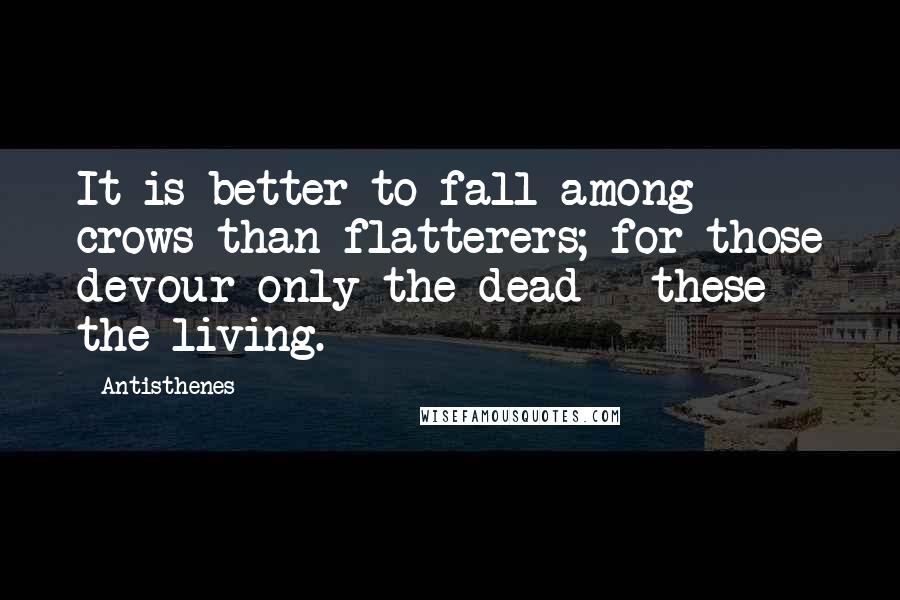 Antisthenes Quotes: It is better to fall among crows than flatterers; for those devour only the dead - these the living.