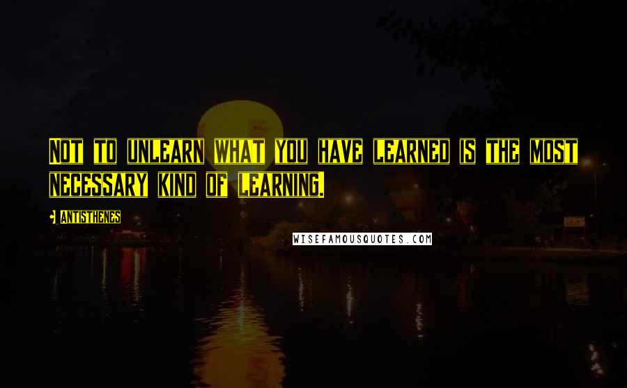 Antisthenes Quotes: Not to unlearn what you have learned is the most necessary kind of learning.