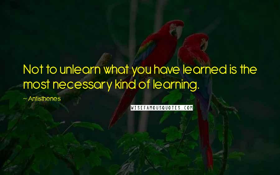 Antisthenes Quotes: Not to unlearn what you have learned is the most necessary kind of learning.