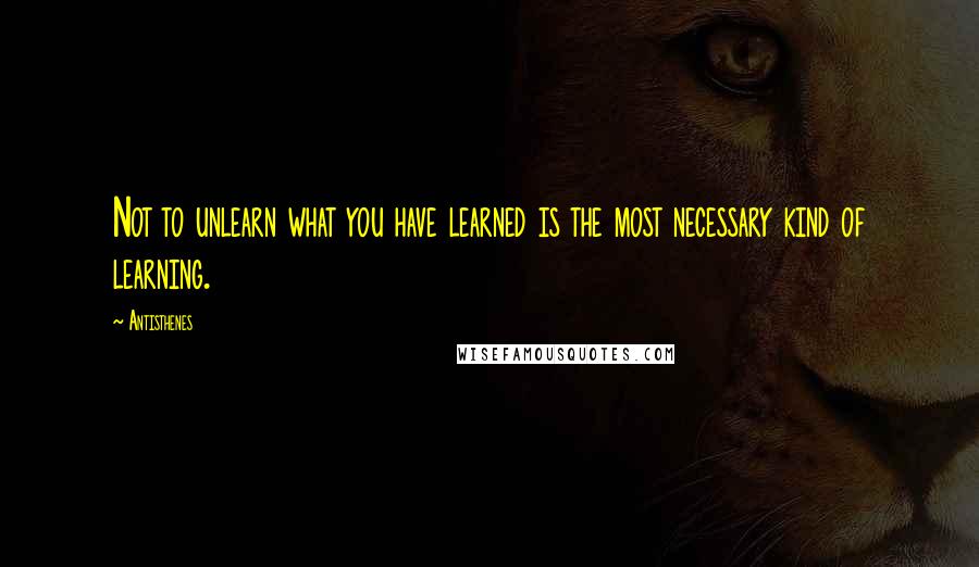 Antisthenes Quotes: Not to unlearn what you have learned is the most necessary kind of learning.