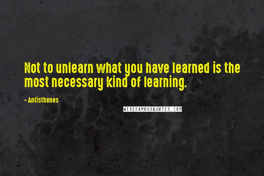 Antisthenes Quotes: Not to unlearn what you have learned is the most necessary kind of learning.