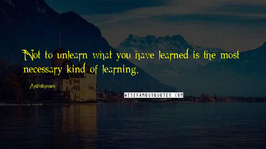 Antisthenes Quotes: Not to unlearn what you have learned is the most necessary kind of learning.