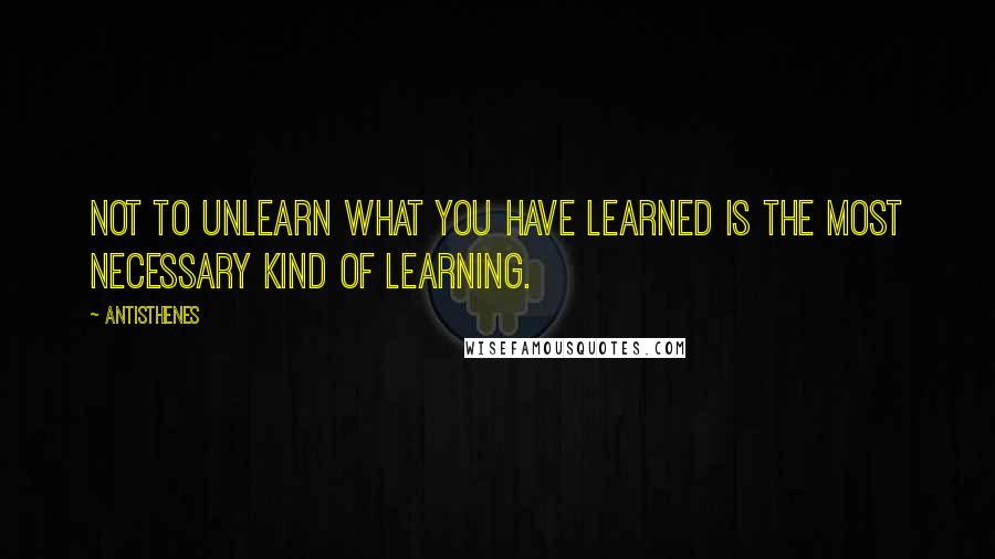 Antisthenes Quotes: Not to unlearn what you have learned is the most necessary kind of learning.