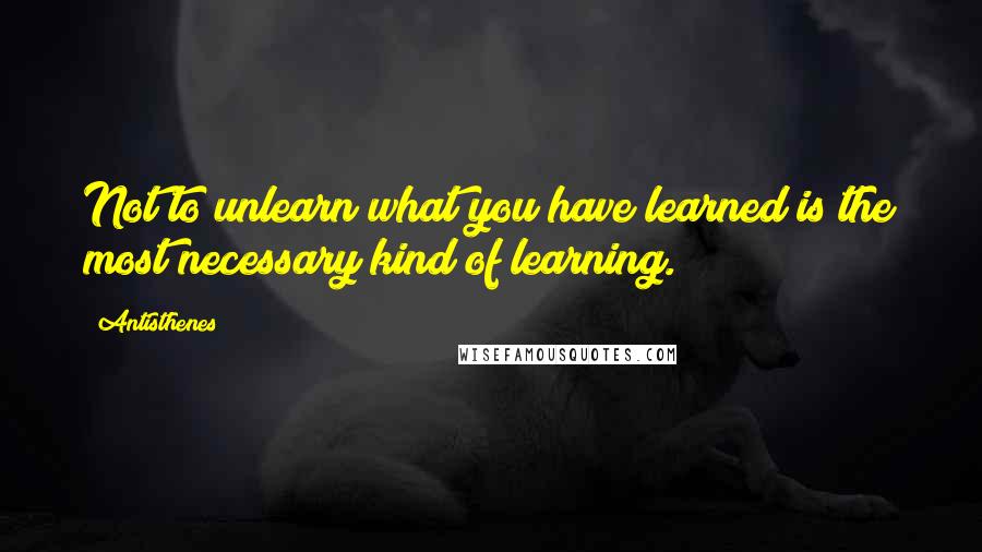 Antisthenes Quotes: Not to unlearn what you have learned is the most necessary kind of learning.