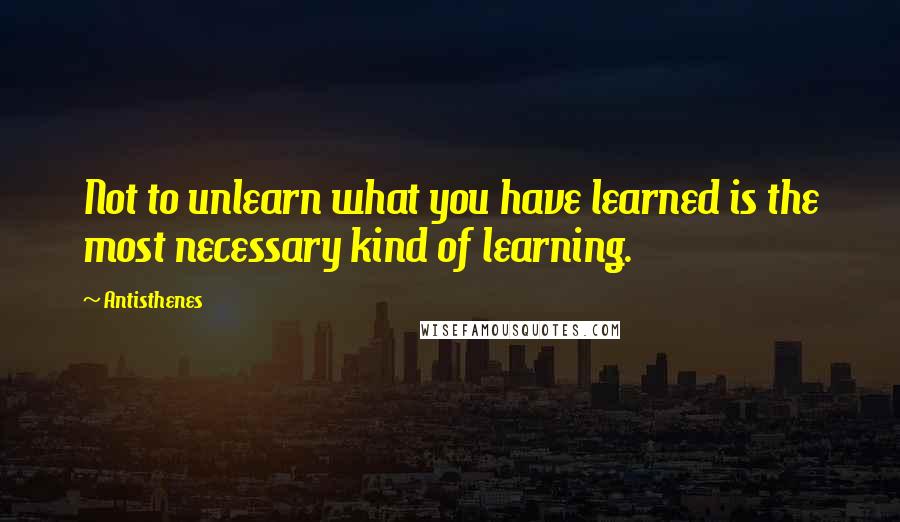 Antisthenes Quotes: Not to unlearn what you have learned is the most necessary kind of learning.