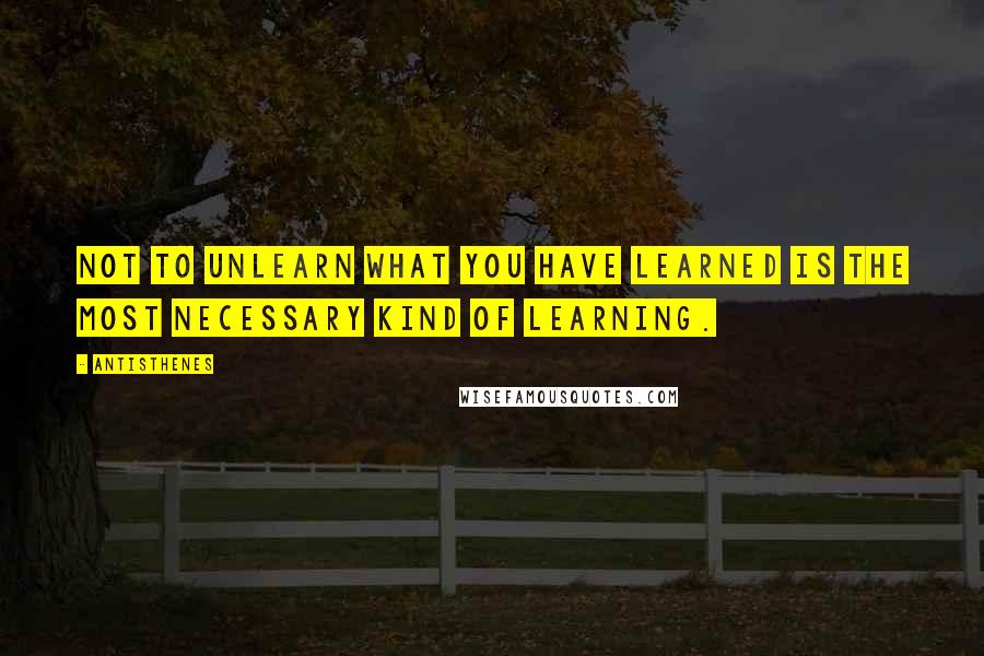 Antisthenes Quotes: Not to unlearn what you have learned is the most necessary kind of learning.