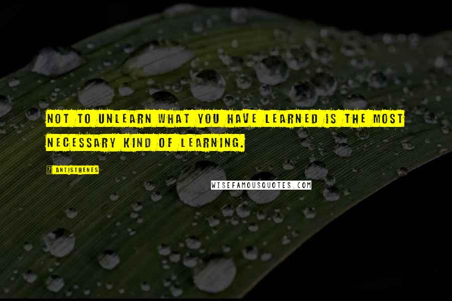 Antisthenes Quotes: Not to unlearn what you have learned is the most necessary kind of learning.