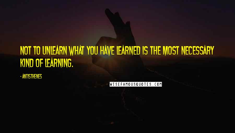 Antisthenes Quotes: Not to unlearn what you have learned is the most necessary kind of learning.