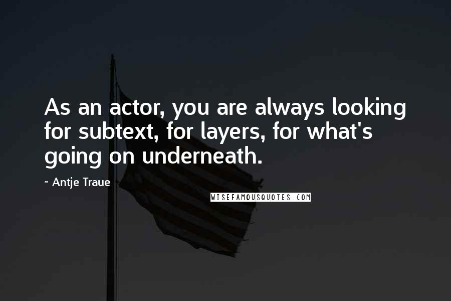 Antje Traue Quotes: As an actor, you are always looking for subtext, for layers, for what's going on underneath.