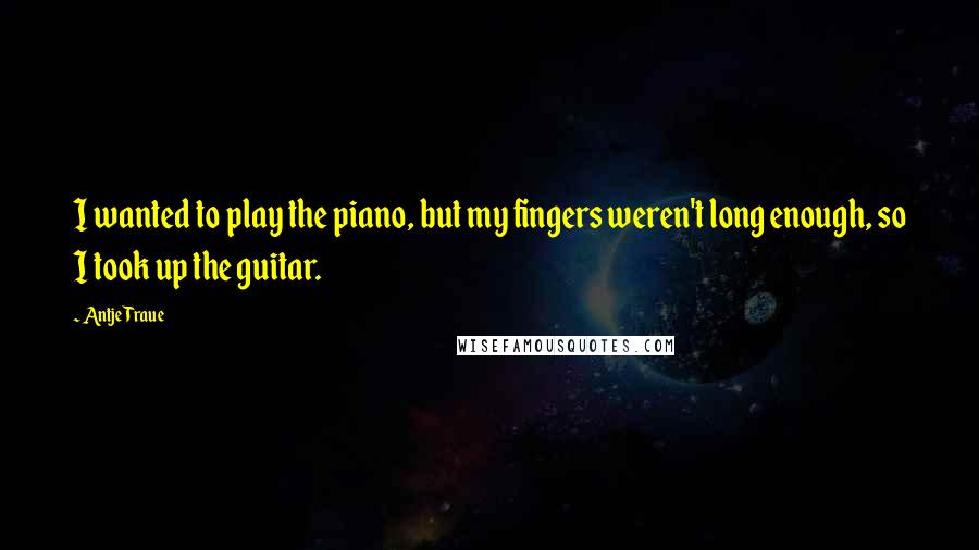 Antje Traue Quotes: I wanted to play the piano, but my fingers weren't long enough, so I took up the guitar.