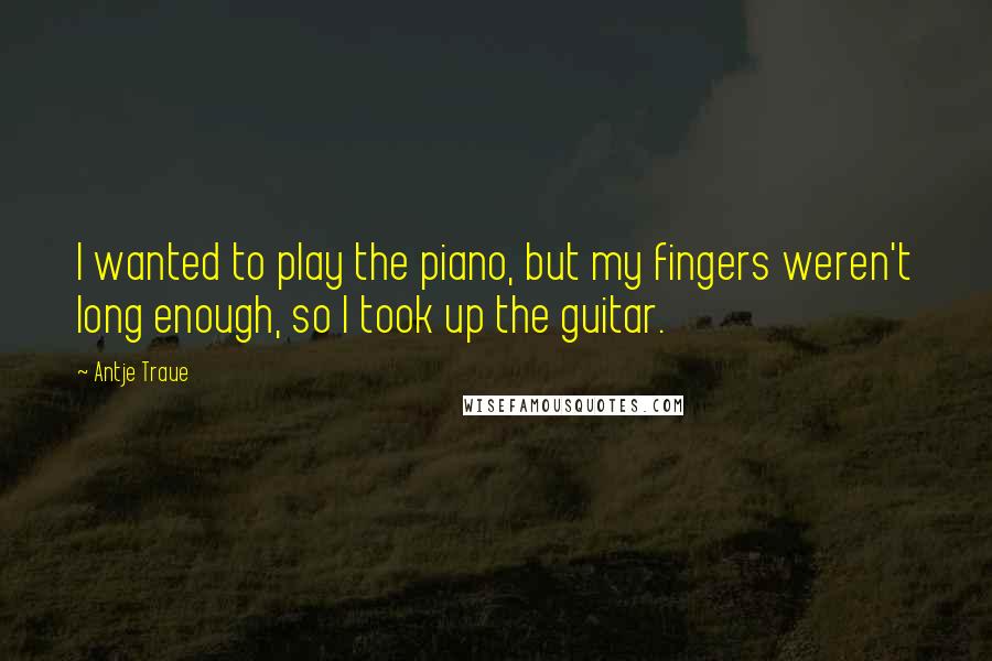 Antje Traue Quotes: I wanted to play the piano, but my fingers weren't long enough, so I took up the guitar.