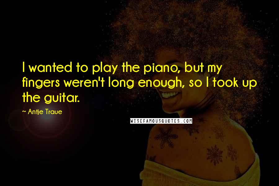 Antje Traue Quotes: I wanted to play the piano, but my fingers weren't long enough, so I took up the guitar.