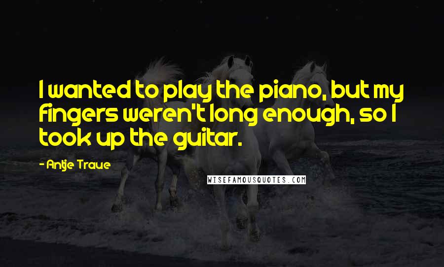 Antje Traue Quotes: I wanted to play the piano, but my fingers weren't long enough, so I took up the guitar.