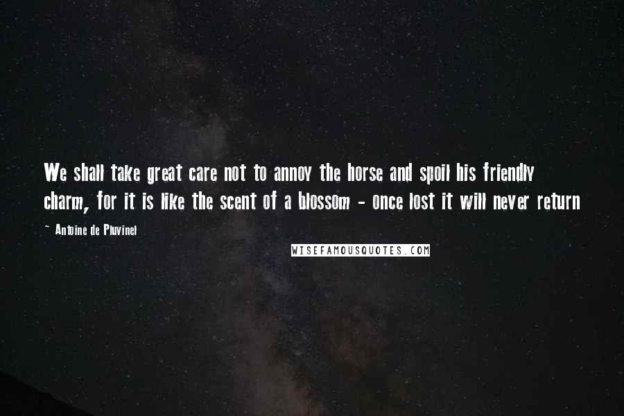 Antoine De Pluvinel Quotes: We shall take great care not to annoy the horse and spoil his friendly charm, for it is like the scent of a blossom - once lost it will never return