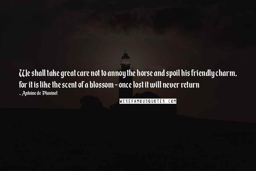 Antoine De Pluvinel Quotes: We shall take great care not to annoy the horse and spoil his friendly charm, for it is like the scent of a blossom - once lost it will never return