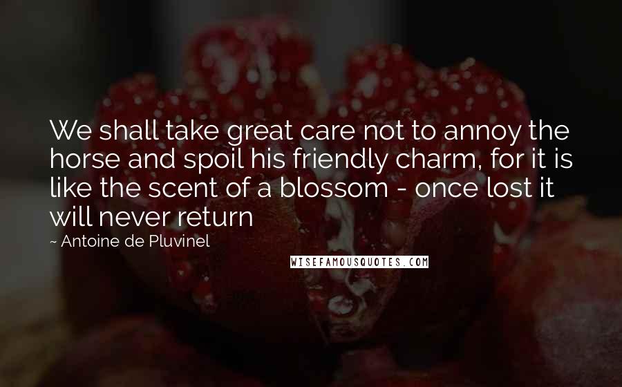 Antoine De Pluvinel Quotes: We shall take great care not to annoy the horse and spoil his friendly charm, for it is like the scent of a blossom - once lost it will never return