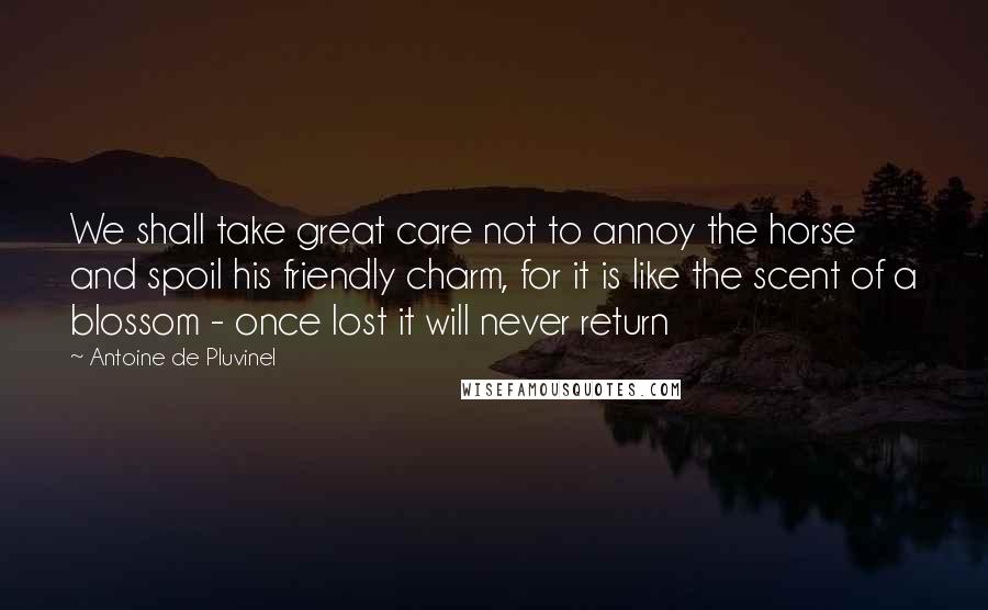 Antoine De Pluvinel Quotes: We shall take great care not to annoy the horse and spoil his friendly charm, for it is like the scent of a blossom - once lost it will never return