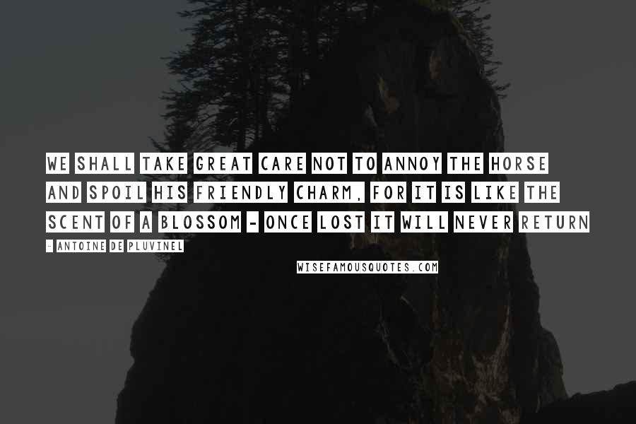 Antoine De Pluvinel Quotes: We shall take great care not to annoy the horse and spoil his friendly charm, for it is like the scent of a blossom - once lost it will never return