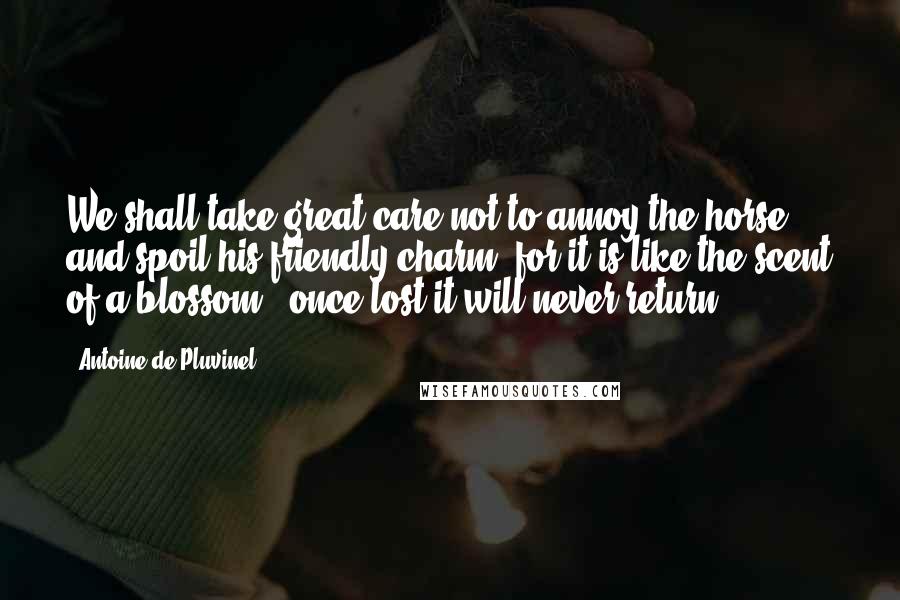 Antoine De Pluvinel Quotes: We shall take great care not to annoy the horse and spoil his friendly charm, for it is like the scent of a blossom - once lost it will never return