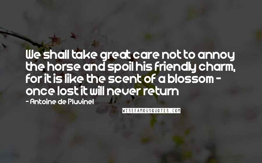 Antoine De Pluvinel Quotes: We shall take great care not to annoy the horse and spoil his friendly charm, for it is like the scent of a blossom - once lost it will never return