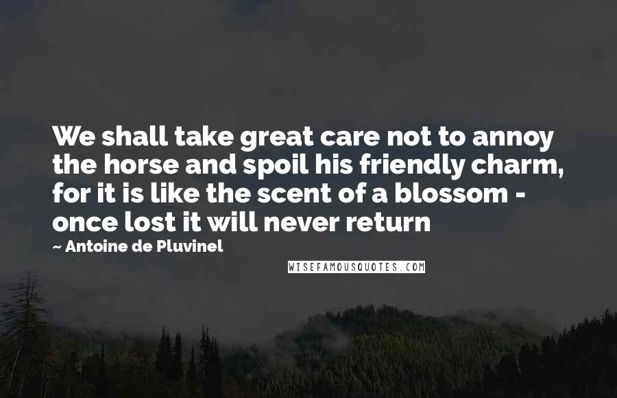 Antoine De Pluvinel Quotes: We shall take great care not to annoy the horse and spoil his friendly charm, for it is like the scent of a blossom - once lost it will never return
