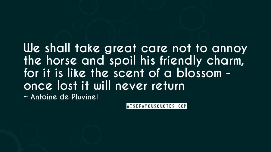 Antoine De Pluvinel Quotes: We shall take great care not to annoy the horse and spoil his friendly charm, for it is like the scent of a blossom - once lost it will never return