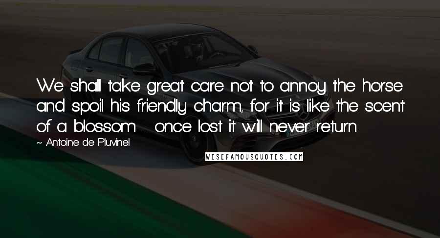 Antoine De Pluvinel Quotes: We shall take great care not to annoy the horse and spoil his friendly charm, for it is like the scent of a blossom - once lost it will never return