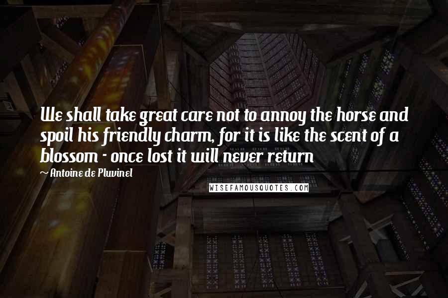 Antoine De Pluvinel Quotes: We shall take great care not to annoy the horse and spoil his friendly charm, for it is like the scent of a blossom - once lost it will never return