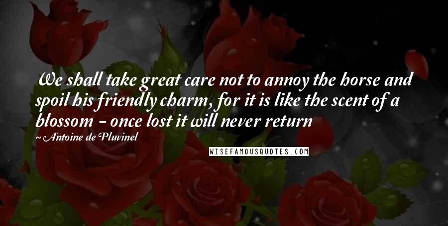 Antoine De Pluvinel Quotes: We shall take great care not to annoy the horse and spoil his friendly charm, for it is like the scent of a blossom - once lost it will never return