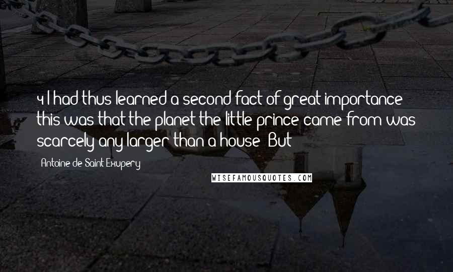 Antoine De Saint-Exupery Quotes: 4 I had thus learned a second fact of great importance: this was that the planet the little prince came from was scarcely any larger than a house! But