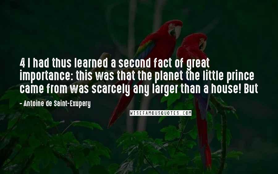 Antoine De Saint-Exupery Quotes: 4 I had thus learned a second fact of great importance: this was that the planet the little prince came from was scarcely any larger than a house! But