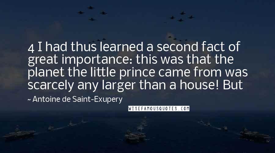 Antoine De Saint-Exupery Quotes: 4 I had thus learned a second fact of great importance: this was that the planet the little prince came from was scarcely any larger than a house! But