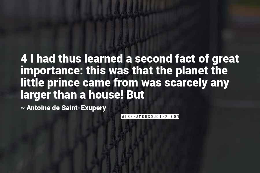 Antoine De Saint-Exupery Quotes: 4 I had thus learned a second fact of great importance: this was that the planet the little prince came from was scarcely any larger than a house! But
