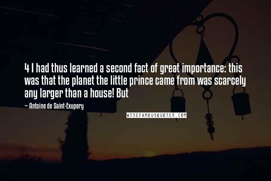 Antoine De Saint-Exupery Quotes: 4 I had thus learned a second fact of great importance: this was that the planet the little prince came from was scarcely any larger than a house! But