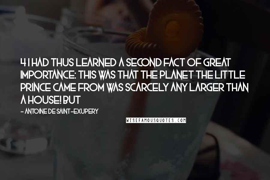 Antoine De Saint-Exupery Quotes: 4 I had thus learned a second fact of great importance: this was that the planet the little prince came from was scarcely any larger than a house! But