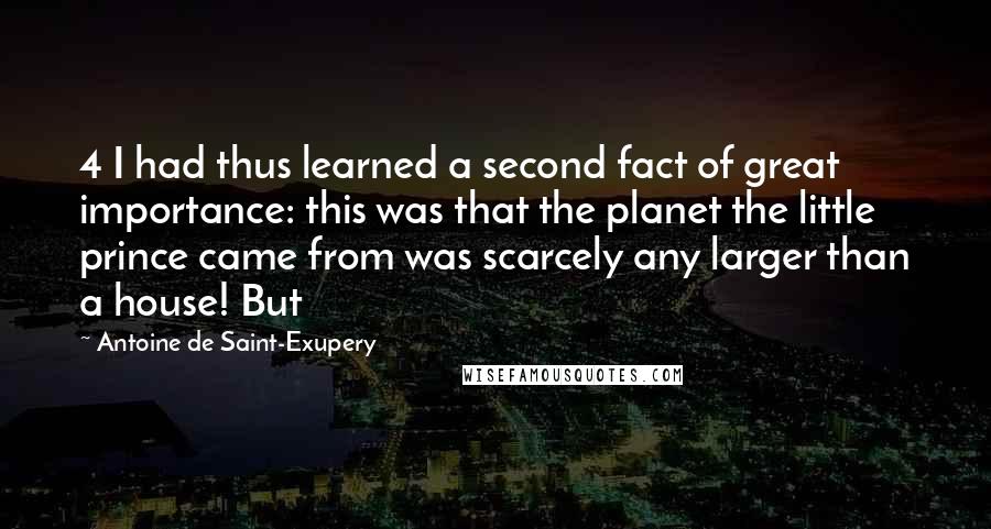 Antoine De Saint-Exupery Quotes: 4 I had thus learned a second fact of great importance: this was that the planet the little prince came from was scarcely any larger than a house! But