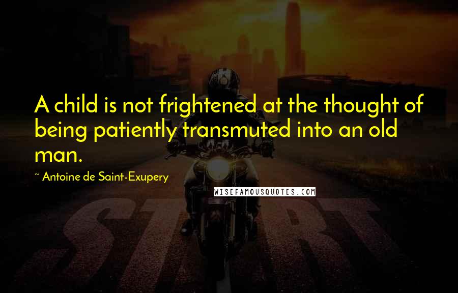 Antoine De Saint-Exupery Quotes: A child is not frightened at the thought of being patiently transmuted into an old man.