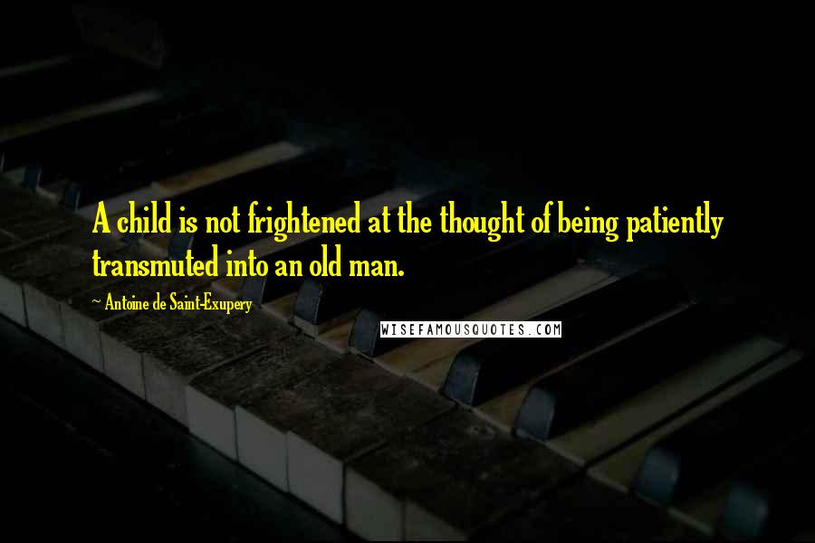 Antoine De Saint-Exupery Quotes: A child is not frightened at the thought of being patiently transmuted into an old man.