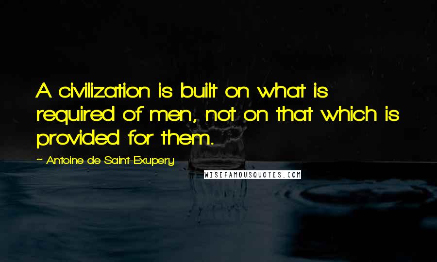 Antoine De Saint-Exupery Quotes: A civilization is built on what is required of men, not on that which is provided for them.