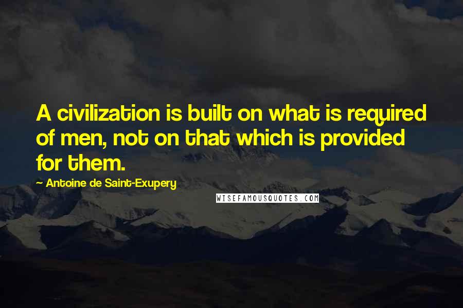 Antoine De Saint-Exupery Quotes: A civilization is built on what is required of men, not on that which is provided for them.