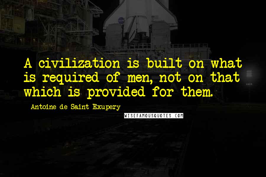 Antoine De Saint-Exupery Quotes: A civilization is built on what is required of men, not on that which is provided for them.