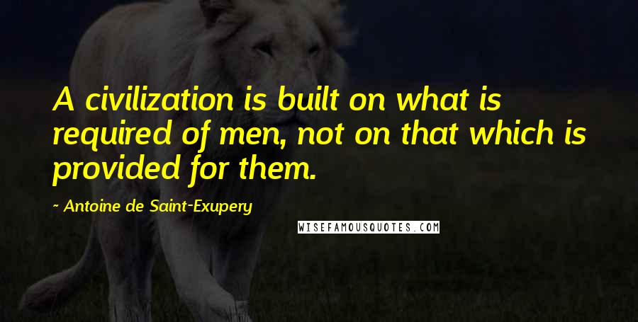 Antoine De Saint-Exupery Quotes: A civilization is built on what is required of men, not on that which is provided for them.