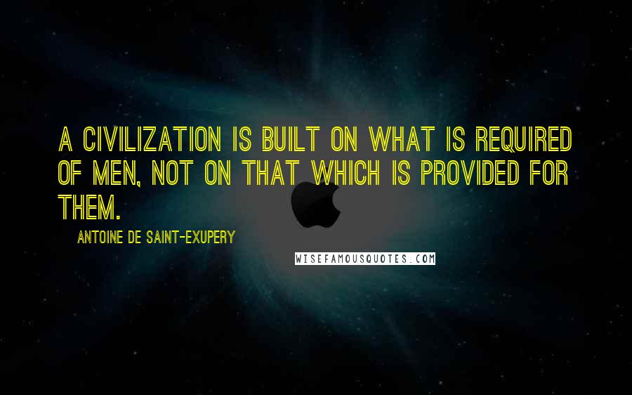 Antoine De Saint-Exupery Quotes: A civilization is built on what is required of men, not on that which is provided for them.