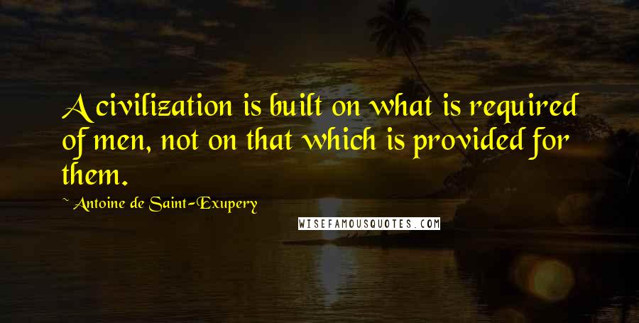 Antoine De Saint-Exupery Quotes: A civilization is built on what is required of men, not on that which is provided for them.