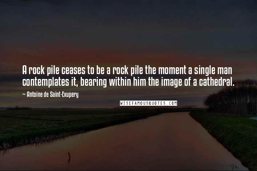 Antoine De Saint-Exupery Quotes: A rock pile ceases to be a rock pile the moment a single man contemplates it, bearing within him the image of a cathedral.