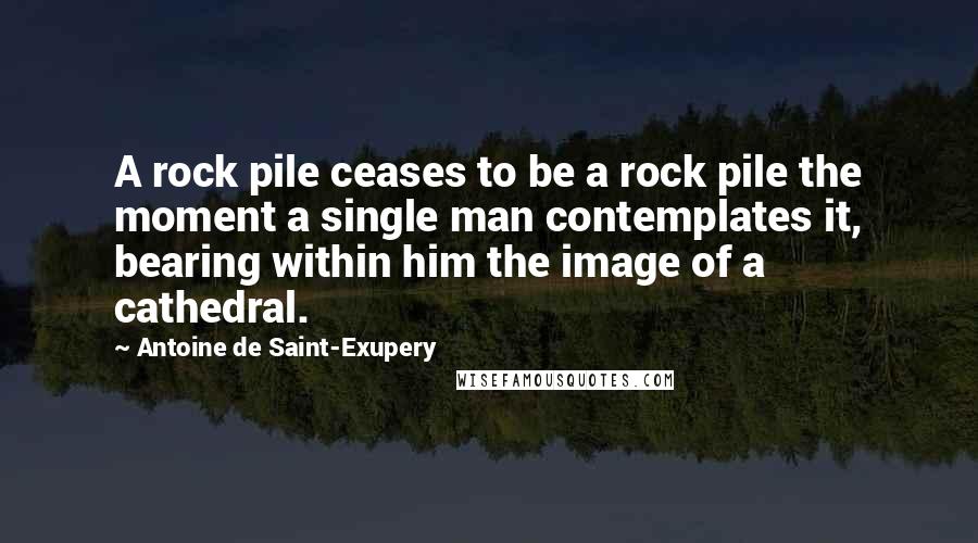 Antoine De Saint-Exupery Quotes: A rock pile ceases to be a rock pile the moment a single man contemplates it, bearing within him the image of a cathedral.