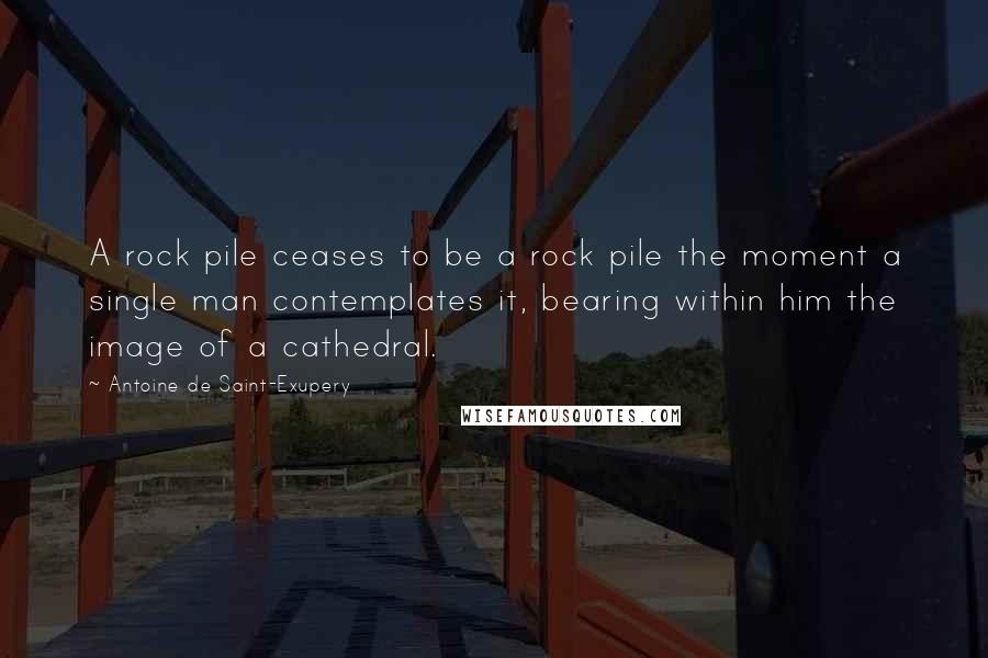 Antoine De Saint-Exupery Quotes: A rock pile ceases to be a rock pile the moment a single man contemplates it, bearing within him the image of a cathedral.