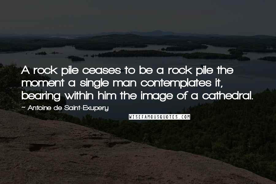 Antoine De Saint-Exupery Quotes: A rock pile ceases to be a rock pile the moment a single man contemplates it, bearing within him the image of a cathedral.